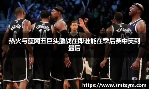 热火与篮网五巨头激战在即谁能在季后赛中笑到最后